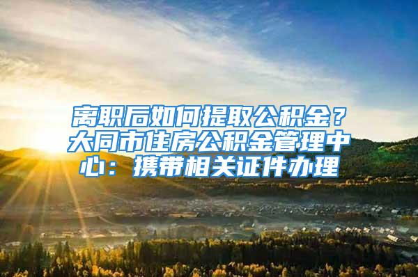 離職后如何提取公積金？大同市住房公積金管理中心：攜帶相關(guān)證件辦理