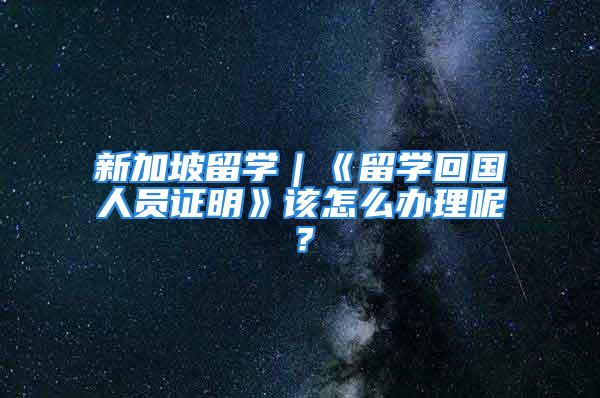 新加坡留學｜《留學回國人員證明》該怎么辦理呢？