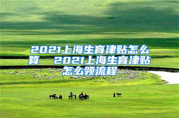 2021上海生育津貼怎么算  2021上海生育津貼怎么領(lǐng)流程