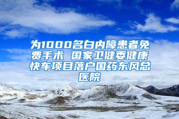 為1000名白內(nèi)障患者免費手術(shù) 國家衛(wèi)健委健康快車項目落戶國藥東風總醫(yī)院