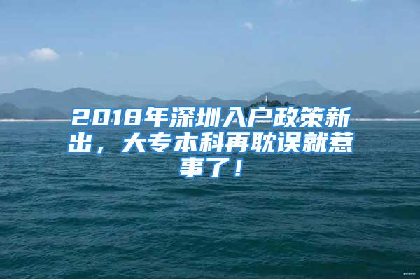 2018年深圳入戶政策新出，大專本科再耽誤就惹事了！