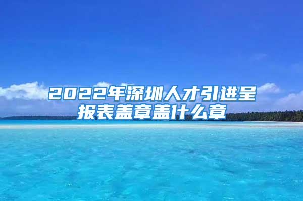 2022年深圳人才引進呈報表蓋章蓋什么章