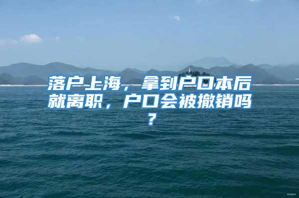 落戶上海，拿到戶口本后就離職，戶口會被撤銷嗎？