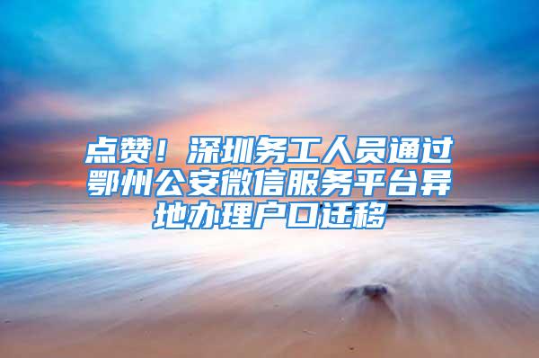 點贊！深圳務工人員通過鄂州公安微信服務平臺異地辦理戶口遷移