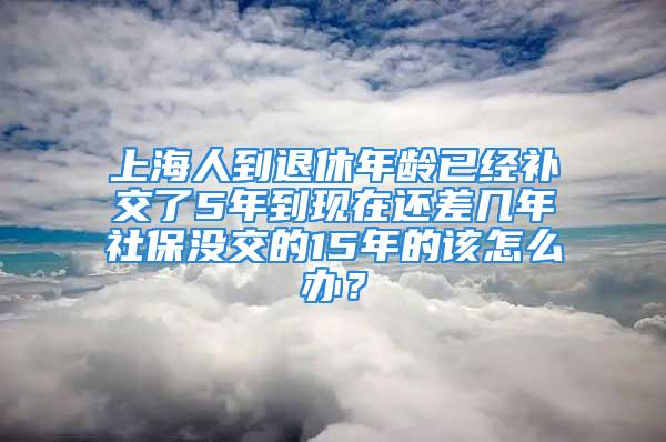 上海人到退休年齡已經(jīng)補(bǔ)交了5年到現(xiàn)在還差幾年社保沒交的15年的該怎么辦？