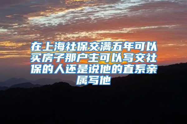 在上海社保交滿五年可以買房子那戶主可以寫交社保的人還是說他的直系親屬寫他