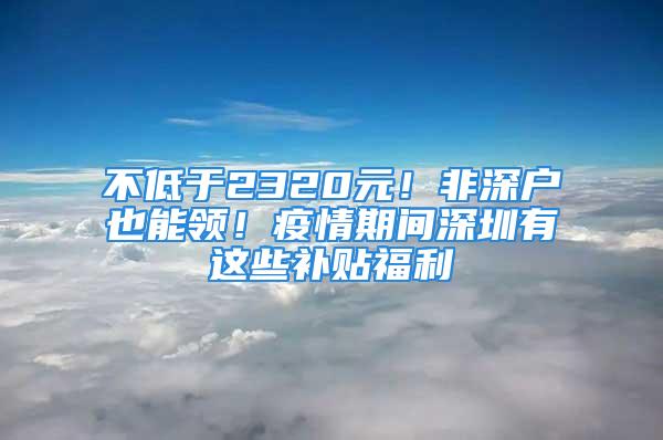 不低于2320元！非深戶也能領(lǐng)！疫情期間深圳有這些補(bǔ)貼福利