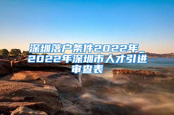 深圳落戶條件2022年_2022年深圳市人才引進(jìn)審查表