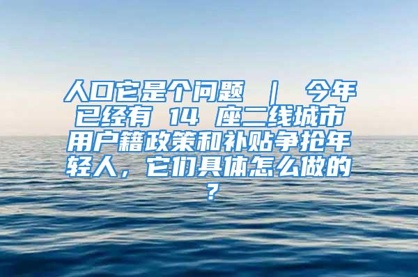 人口它是個問題 ｜ 今年已經(jīng)有 14 座二線城市用戶籍政策和補(bǔ)貼爭搶年輕人，它們具體怎么做的？