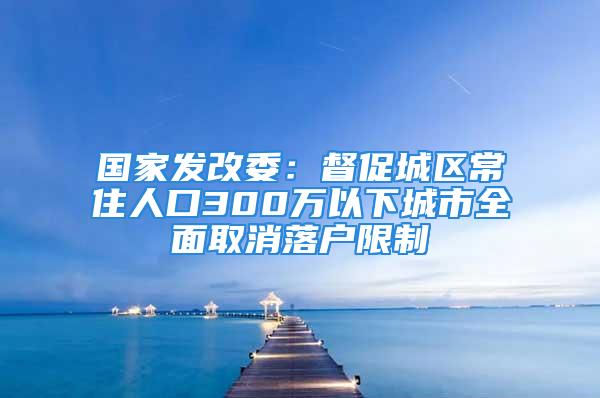 國(guó)家發(fā)改委：督促城區(qū)常住人口300萬(wàn)以下城市全面取消落戶限制