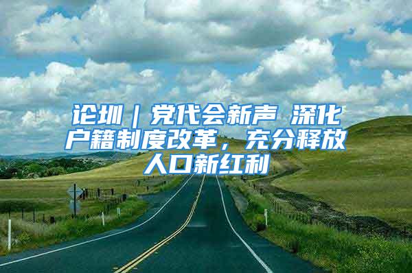 論圳｜黨代會(huì)新聲⑥深化戶籍制度改革，充分釋放人口新紅利