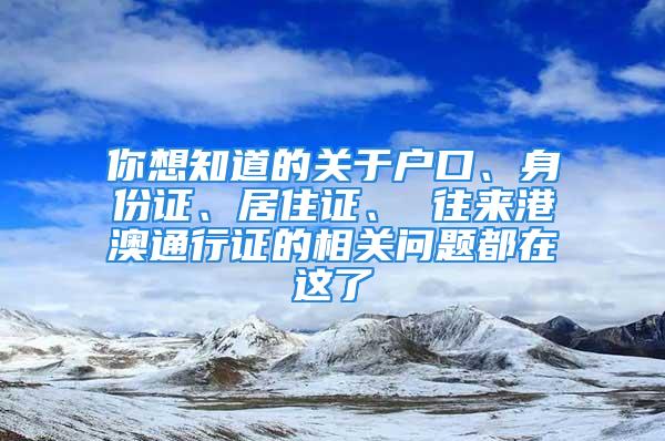 你想知道的關(guān)于戶口、身份證、居住證、 往來港澳通行證的相關(guān)問題都在這了