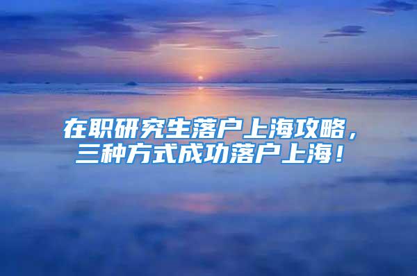 在職研究生落戶上海攻略，三種方式成功落戶上海！