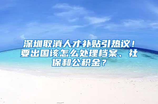 深圳取消人才補(bǔ)貼引熱議！要出國(guó)該怎么處理檔案、社保和公積金？