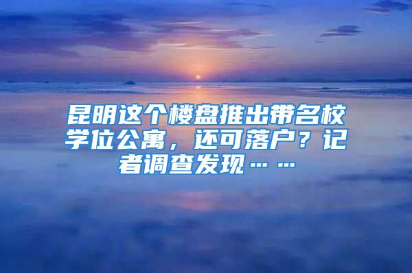 昆明這個樓盤推出帶名校學位公寓，還可落戶？記者調(diào)查發(fā)現(xiàn)……