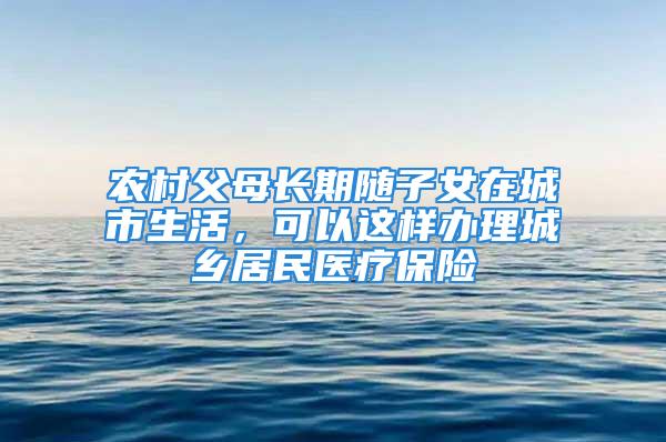 農(nóng)村父母長期隨子女在城市生活，可以這樣辦理城鄉(xiāng)居民醫(yī)療保險