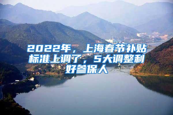 2022年，上海春節(jié)補(bǔ)貼標(biāo)準(zhǔn)上調(diào)了，5大調(diào)整利好參保人