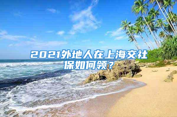 2021外地人在上海交社保如何領(lǐng)？