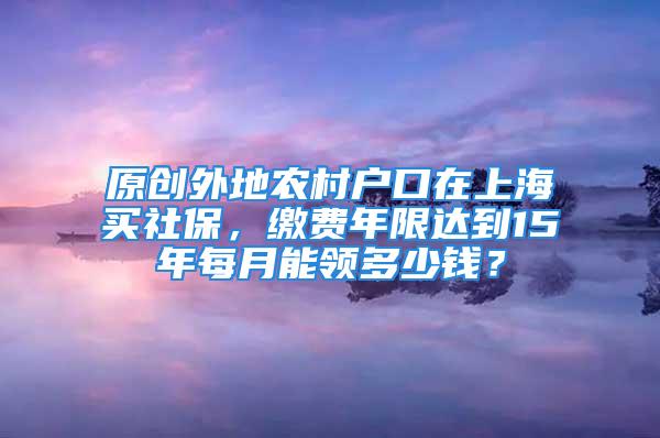 原創(chuàng)外地農(nóng)村戶口在上海買社保，繳費(fèi)年限達(dá)到15年每月能領(lǐng)多少錢？