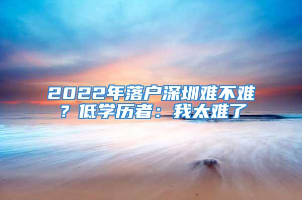 2022年落戶深圳難不難？低學歷者：我太難了