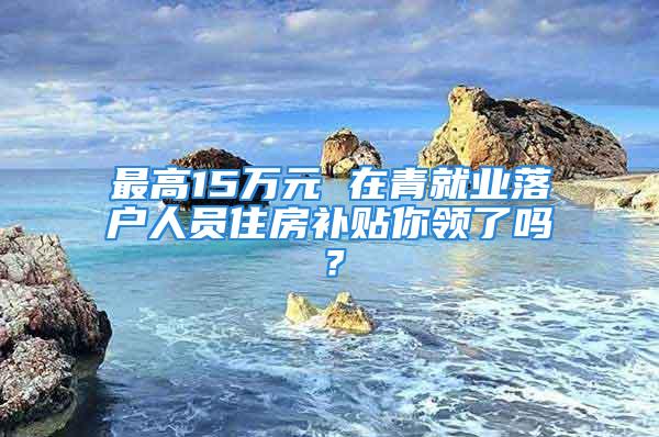 最高15萬元 在青就業(yè)落戶人員住房補貼你領(lǐng)了嗎？