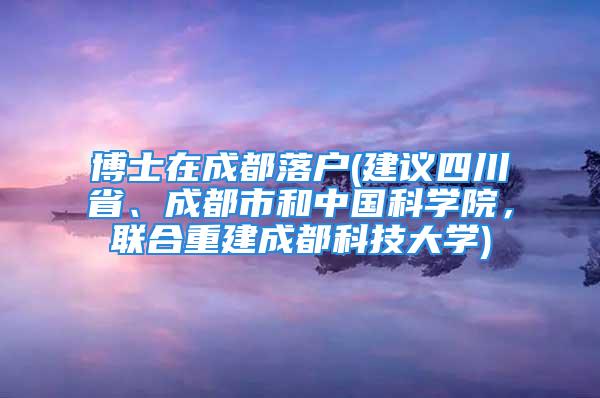 博士在成都落戶(建議四川省、成都市和中國(guó)科學(xué)院，聯(lián)合重建成都科技大學(xué))