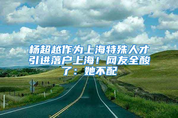 楊超越作為上海特殊人才引進(jìn)落戶上海！網(wǎng)友全酸了：她不配