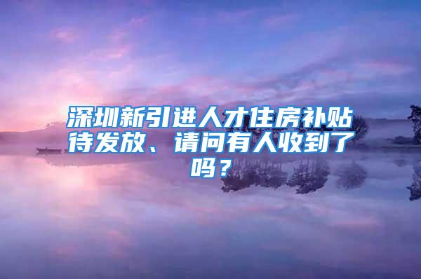 深圳新引進(jìn)人才住房補(bǔ)貼待發(fā)放、請問有人收到了嗎？