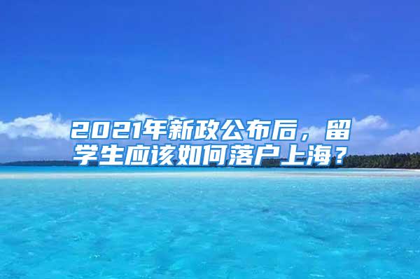 2021年新政公布后，留學生應該如何落戶上海？