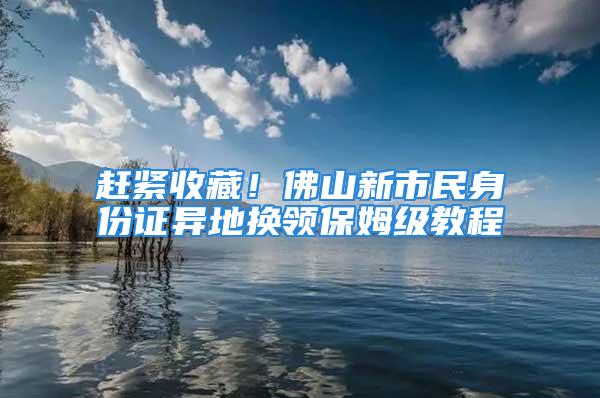 趕緊收藏！佛山新市民身份證異地?fù)Q領(lǐng)保姆級教程