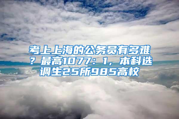 考上上海的公務(wù)員有多難？最高1077：1，本科選調(diào)生25所985高校