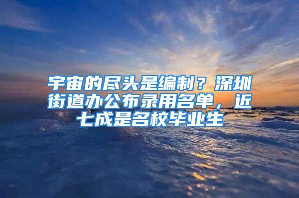 宇宙的盡頭是編制？深圳街道辦公布錄用名單，近七成是名校畢業(yè)生