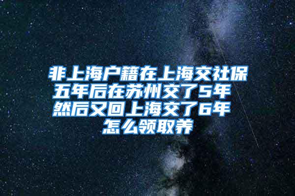 非上海戶籍在上海交社保五年后在蘇州交了5年 然后又回上海交了6年 怎么領(lǐng)取養(yǎng)