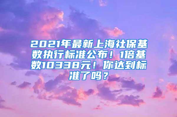 2021年最新上海社保基數(shù)執(zhí)行標(biāo)準(zhǔn)公布！1倍基數(shù)10338元！你達(dá)到標(biāo)準(zhǔn)了嗎？