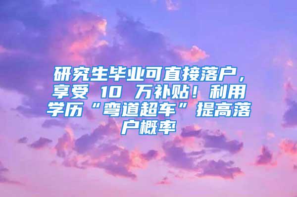 研究生畢業(yè)可直接落戶，享受 10 萬補(bǔ)貼！利用學(xué)歷“彎道超車”提高落戶概率