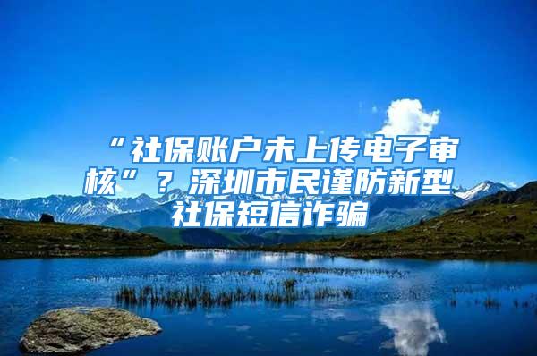 “社保賬戶未上傳電子審核”？深圳市民謹(jǐn)防新型社保短信詐騙