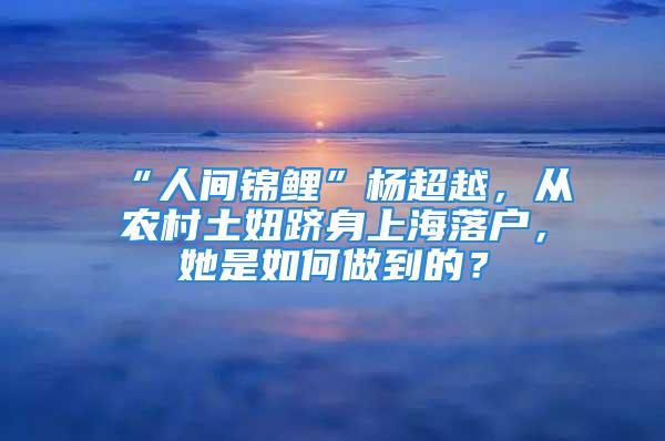 “人間錦鯉”楊超越，從農(nóng)村土妞躋身上海落戶，她是如何做到的？