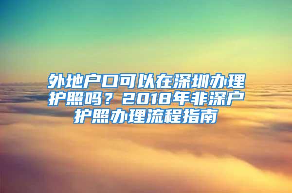 外地戶口可以在深圳辦理護(hù)照嗎？2018年非深戶護(hù)照辦理流程指南