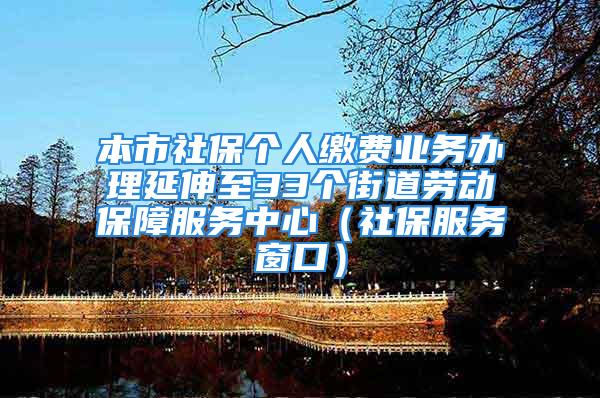 本市社保個人繳費業(yè)務(wù)辦理延伸至33個街道勞動保障服務(wù)中心（社保服務(wù)窗口）