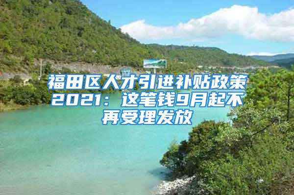 福田區(qū)人才引進(jìn)補(bǔ)貼政策2021：這筆錢9月起不再受理發(fā)放