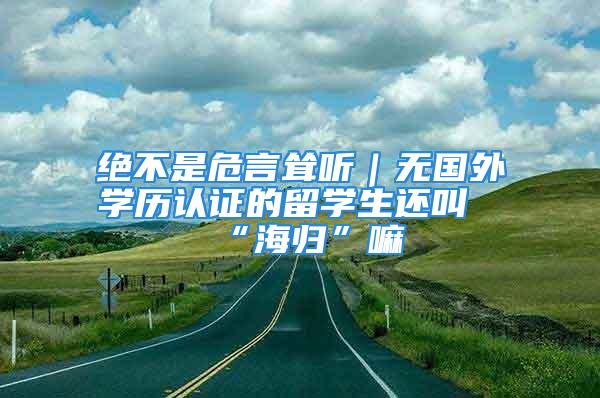 絕不是危言聳聽｜無國外學歷認證的留學生還叫“海歸”嘛