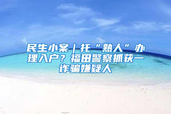 民生小案｜托“熟人”辦理入戶？福田警察抓獲一詐騙嫌疑人