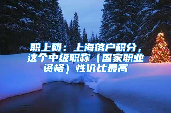 職上網(wǎng)：上海落戶積分，這個(gè)中級(jí)職稱（國(guó)家職業(yè)資格）性價(jià)比最高