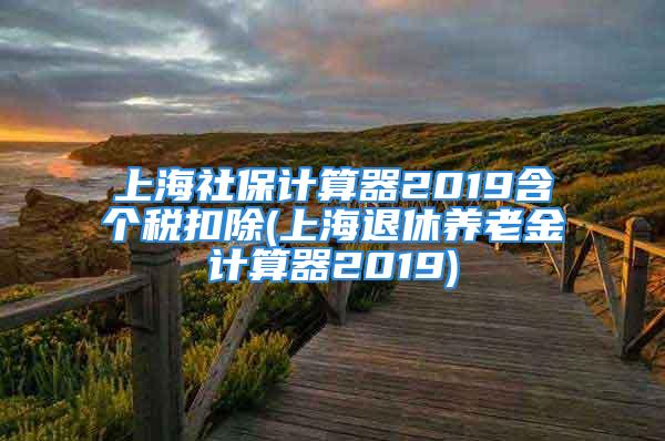 上海社保計算器2019含個稅扣除(上海退休養(yǎng)老金計算器2019)