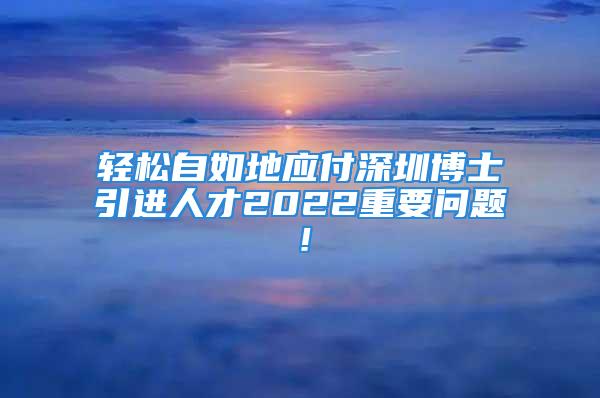 輕松自如地應付深圳博士引進人才2022重要問題！