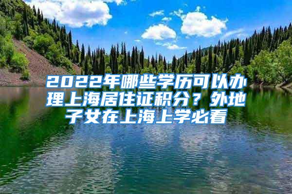 2022年哪些學(xué)歷可以辦理上海居住證積分？外地子女在上海上學(xué)必看