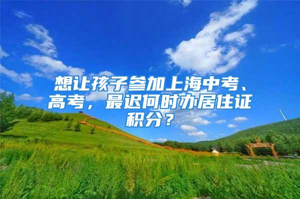 想讓孩子參加上海中考、高考，最遲何時(shí)辦居住證積分？