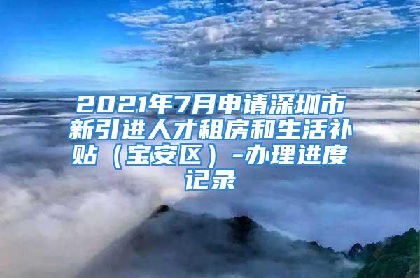 2021年7月申請深圳市新引進(jìn)人才租房和生活補(bǔ)貼（寶安區(qū)）-辦理進(jìn)度記錄