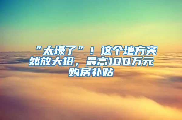 “太壕了”！這個(gè)地方突然放大招，最高100萬(wàn)元購(gòu)房補(bǔ)貼