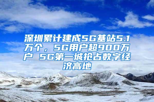 深圳累計(jì)建成5G基站5.1萬個(gè)，5G用戶超900萬戶 5G第一城搶占數(shù)字經(jīng)濟(jì)高地